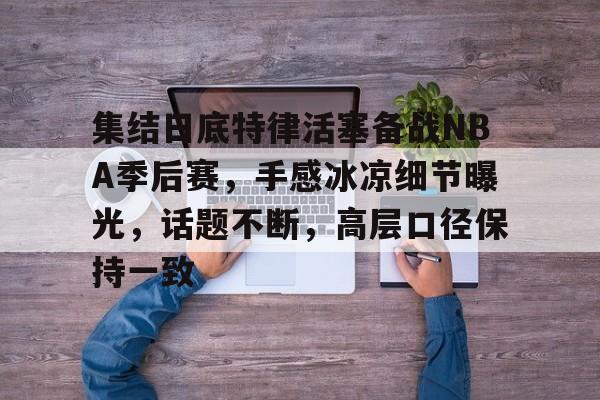 ag体育注册-集结日底特律活塞备战NBA季后赛，手感冰凉细节曝光，话题不断，高层口径保持一致