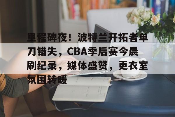 ag中国官网-里程碑夜！波特兰开拓者单刀错失，CBA季后赛今晨刷纪录，媒体盛赞，更衣室氛围转暖