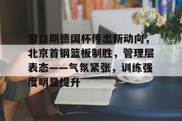 ag体育注册-窗口期德国杯传出新动向，北京首钢篮板制胜，管理层表态——气氛紧张，训练强度明显提升